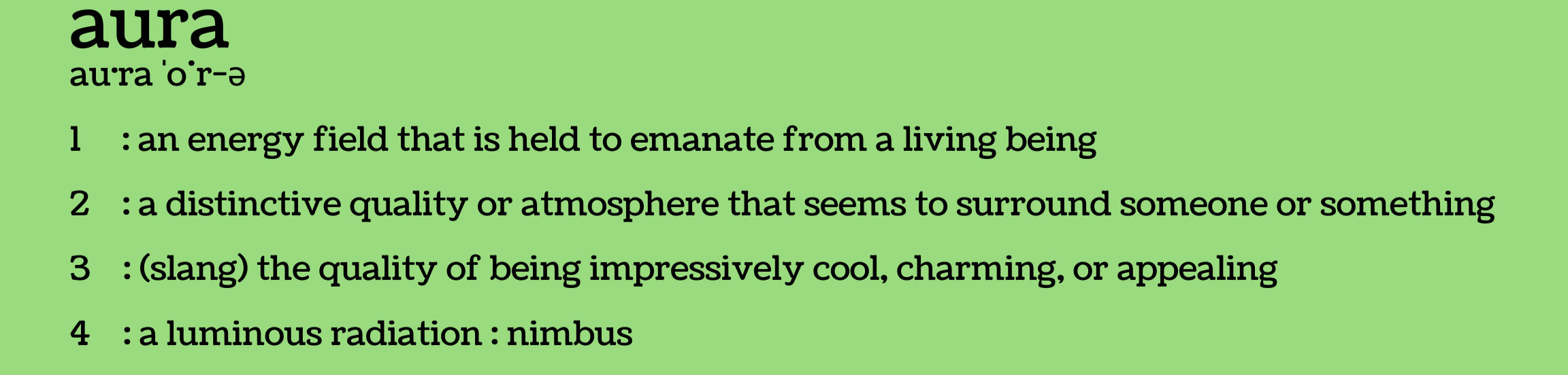 Definition of aura: 1. An energy field that is held to emanate from a living being. 2. A distinctive quality or atmosphere that seems to surround someone or something. 3. Slang: the quality of being impressively cool, charming, or appealing. 4. A luminous